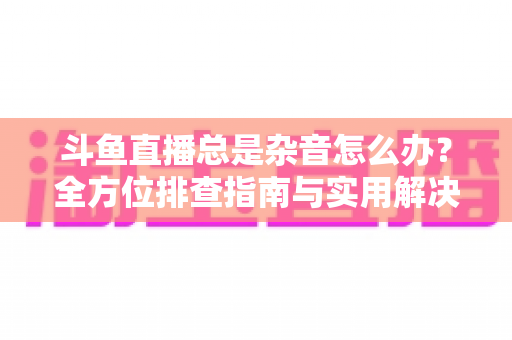 斗鱼直播总是杂音怎么办？全方位排查指南与实用解决方案