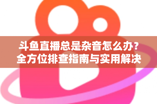 斗鱼直播总是杂音怎么办？全方位排查指南与实用解决方案