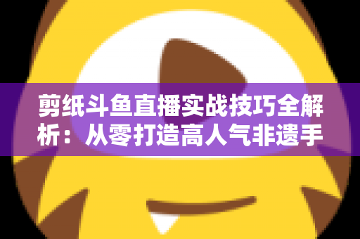 剪纸斗鱼直播实战技巧全解析:从零打造高人气非遗手工艺直播间的完整指南 剪纸斗鱼直播实战技巧全解析:从零打造高人气非遗手工艺直播间的完整指南