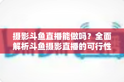 摄影斗鱼直播能做吗?全面解析斗鱼摄影直播的可行性、玩法与变现思路 摄影斗鱼直播能做吗?全面解析斗鱼摄影直播的可行性、玩法与变现思路