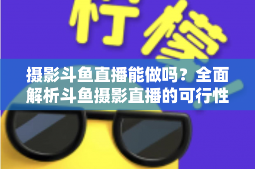 摄影斗鱼直播能做吗？全面解析斗鱼摄影直播的可行性、玩法与变现思路