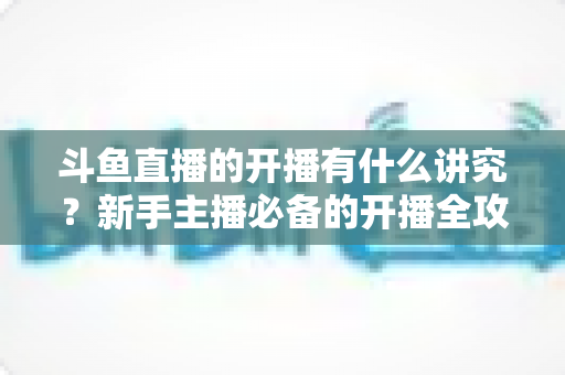 斗鱼直播的开播有什么讲究？新手主播必备的开播全攻略与实战技巧详解