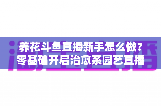 养花斗鱼直播新手怎么做?零基础开启治愈系园艺直播的全流程攻略 养花斗鱼直播新手怎么做?零基础开启治愈系园艺直播的全流程攻略