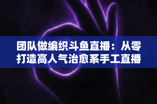 团队做编织斗鱼直播：从零打造高人气治愈系手工直播间的完整实战指南