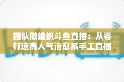 团队做编织斗鱼直播：从零打造高人气治愈系手工直播间的完整实战指南