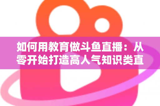 如何用教育做斗鱼直播:从零开始打造高人气知识类直播间的完整指南 如何用教育做斗鱼直播:从零开始打造高人气知识类直播间的完整指南