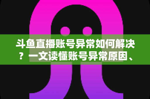 斗鱼直播账号异常如何解决？一文读懂账号异常原因、处理步骤与预防技巧全攻略