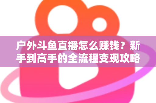 户外斗鱼直播怎么赚钱？新手到高手的全流程变现攻略与实战技巧详解