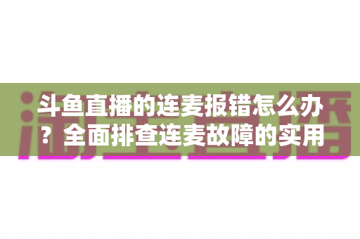 斗鱼直播的连麦报错怎么办?全面排查连麦故障的实用解决指南 斗鱼直播的连麦报错怎么办?全面排查连麦故障的实用解决指南