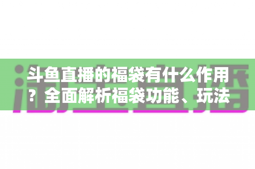 斗鱼直播的福袋有什么作用?全面解析福袋功能、玩法与互动价值全攻略 斗鱼直播的福袋有什么作用?全面解析福袋功能、玩法与互动价值全攻略