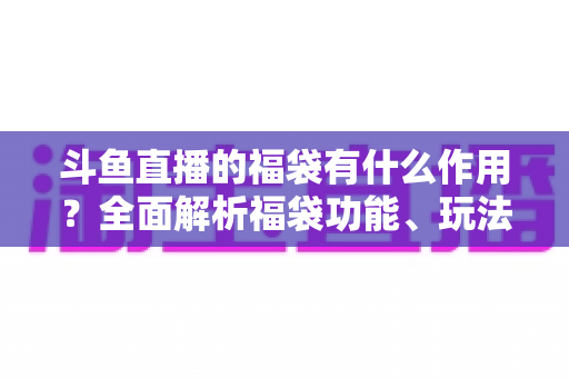 斗鱼直播的福袋有什么作用?全面解析福袋功能、玩法与互动价值全攻略 斗鱼直播的福袋有什么作用?全面解析福袋功能、玩法与互动价值全攻略