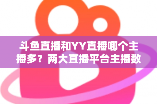 斗鱼直播和YY直播哪个主播多?两大直播平台主播数量与生态深度对比分析 斗鱼直播和YY直播哪个主播多?两大直播平台主播数量与生态深度对比分析