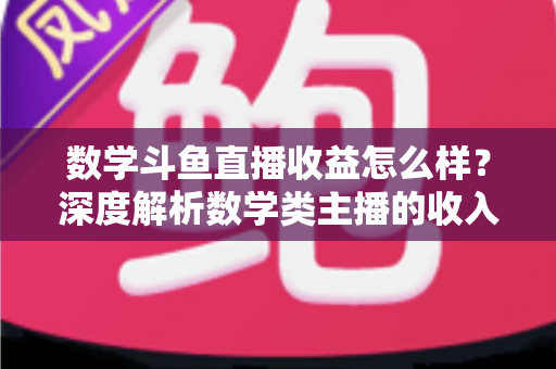 数学斗鱼直播收益怎么样？深度解析数学类主播的收入构成与变现前景
