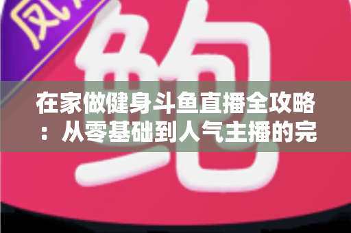 在家做健身斗鱼直播全攻略:从零基础到人气主播的完整实战指南 在家做健身斗鱼直播全攻略:从零基础到人气主播的完整实战指南