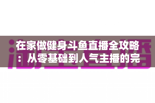 在家做健身斗鱼直播全攻略:从零基础到人气主播的完整实战指南 在家做健身斗鱼直播全攻略:从零基础到人气主播的完整实战指南