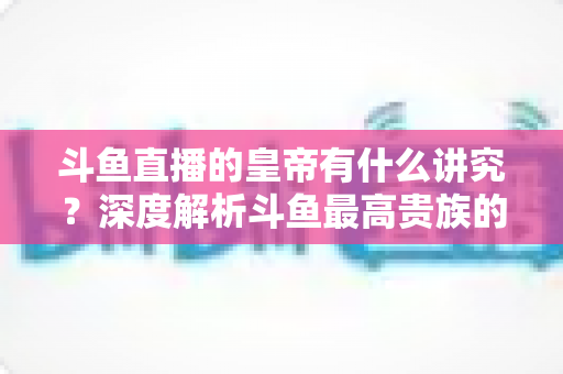 斗鱼直播的皇帝有什么讲究？深度解析斗鱼最高贵族的门槛、特权与圈内礼仪