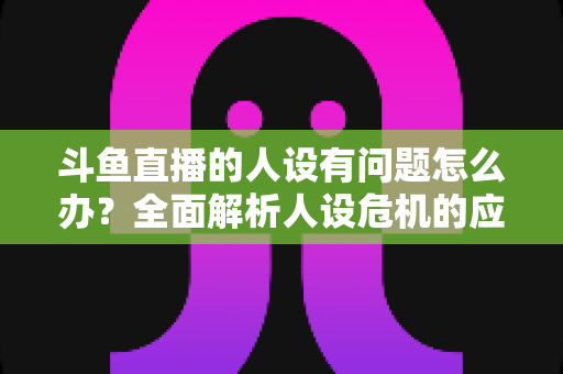 斗鱼直播的人设有问题怎么办？全面解析人设危机的应对与重塑之道