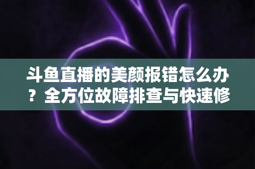 斗鱼直播的美颜报错怎么办？全方位故障排查与快速修复指南