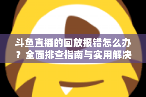 斗鱼直播的回放报错怎么办?全面排查指南与实用解决方案一次讲透 斗鱼直播的回放报错怎么办?全面排查指南与实用解决方案一次讲透