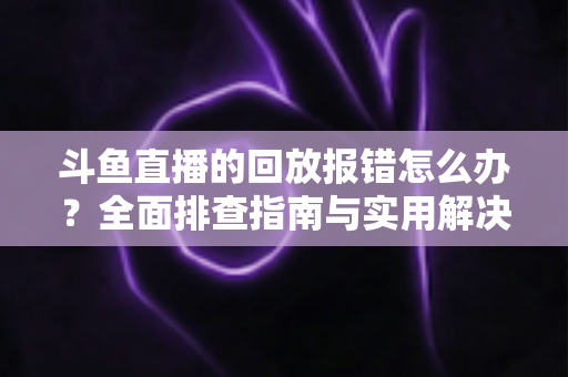 斗鱼直播的回放报错怎么办？全面排查指南与实用解决方案一次讲透