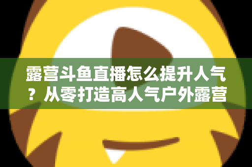 露营斗鱼直播怎么提升人气？从零打造高人气户外露营直播间的全攻略