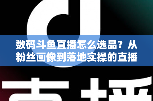 数码斗鱼直播怎么选品？从粉丝画像到落地实操的直播带货选品全攻略
