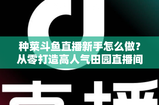 种菜斗鱼直播新手怎么做？从零打造高人气田园直播间的完整指南