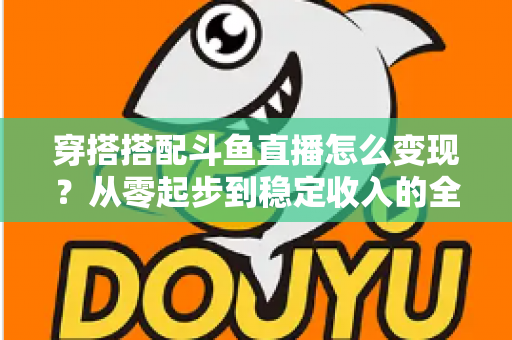 穿搭搭配斗鱼直播怎么变现?从零起步到稳定收入的全方位变现指南 穿搭搭配斗鱼直播怎么变现?从零起步到稳定收入的全方位变现指南