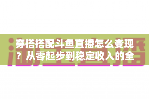 穿搭搭配斗鱼直播怎么变现？从零起步到稳定收入的全方位变现指南