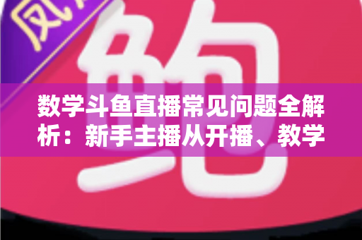数学斗鱼直播常见问题全解析:新手主播从开播、教学到变现的一站式实战指南 数学斗鱼直播常见问题全解析:新手主播从开播、教学到变现的一站式实战指南
