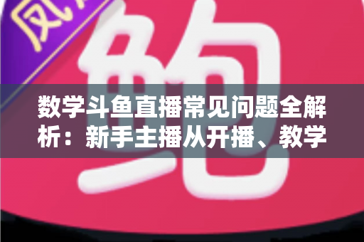 数学斗鱼直播常见问题全解析:新手主播从开播、教学到变现的一站式实战指南 数学斗鱼直播常见问题全解析:新手主播从开播、教学到变现的一站式实战指南