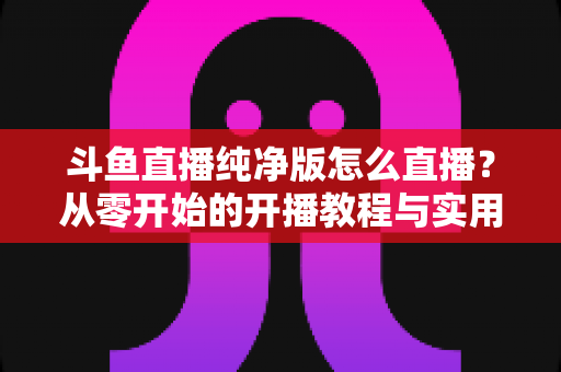 斗鱼直播纯净版怎么直播？从零开始的开播教程与实用技巧全解析