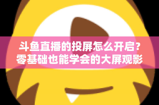 斗鱼直播的投屏怎么开启？零基础也能学会的大屏观影全攻略，手机电视一键连接