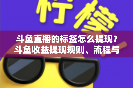 斗鱼直播的标签怎么提现？斗鱼收益提现规则、流程与避坑指南全解析