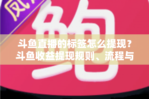 斗鱼直播的标签怎么提现？斗鱼收益提现规则、流程与避坑指南全解析