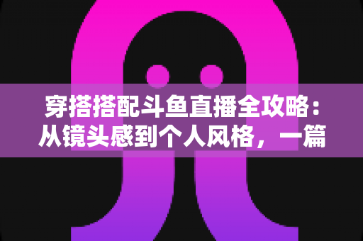 穿搭搭配斗鱼直播全攻略：从镜头感到个人风格，一篇解决主播穿衣难题