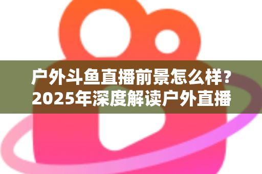 户外斗鱼直播前景怎么样?2025年深度解读户外直播行业的机遇、挑战与赚钱潜力 户外斗鱼直播前景怎么样?2025年深度解读户外直播行业的机遇、挑战与赚钱潜力