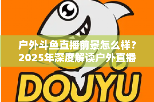 户外斗鱼直播前景怎么样？2025年深度解读户外直播行业的机遇、挑战与赚钱潜力