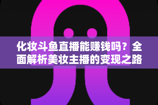 化妆斗鱼直播能赚钱吗?全面解析美妆主播的变现之路与收入真相 化妆斗鱼直播能赚钱吗?全面解析美妆主播的变现之路与收入真相