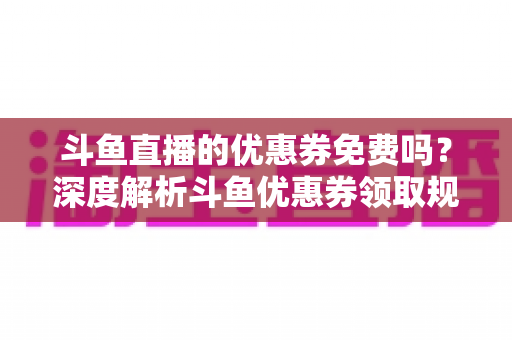 斗鱼直播的优惠券免费吗?深度解析斗鱼优惠券领取规则与实用省钱攻略 斗鱼直播的优惠券免费吗?深度解析斗鱼优惠券领取规则与实用省钱攻略