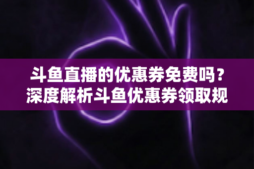 斗鱼直播的优惠券免费吗?深度解析斗鱼优惠券领取规则与实用省钱攻略 斗鱼直播的优惠券免费吗?深度解析斗鱼优惠券领取规则与实用省钱攻略