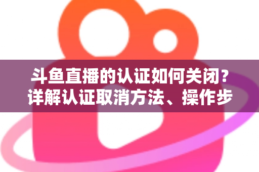 斗鱼直播的认证如何关闭？详解认证取消方法、操作步骤与常见疑问