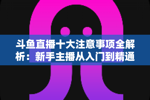 斗鱼直播十大注意事项全解析：新手主播从入门到精通的必备成功指南
