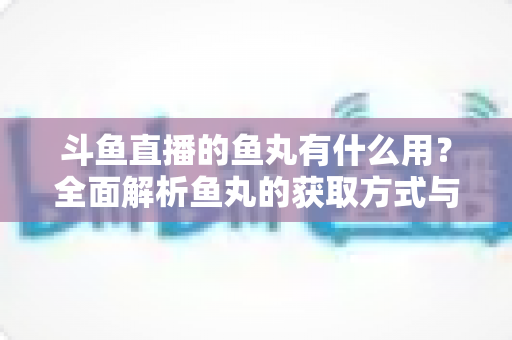 斗鱼直播的鱼丸有什么用?全面解析鱼丸的获取方式与实用价值 斗鱼直播的鱼丸有什么用?全面解析鱼丸的获取方式与实用价值
