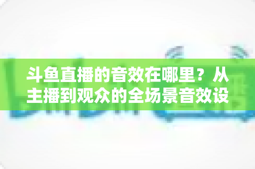 斗鱼直播的音效在哪里？从主播到观众的全场景音效设置终极指南