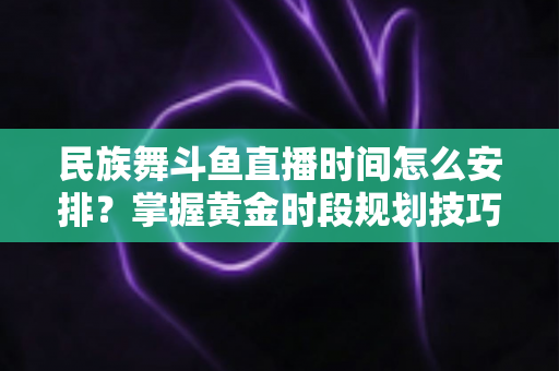 民族舞斗鱼直播时间怎么安排？掌握黄金时段规划技巧，助力直播间人气稳步提升