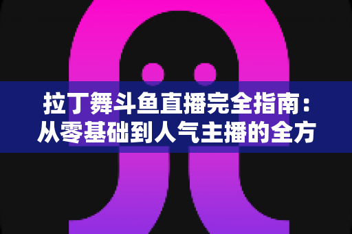 拉丁舞斗鱼直播完全指南：从零基础到人气主播的全方位实战攻略