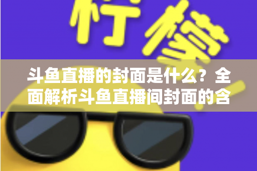 斗鱼直播的封面是什么？全面解析斗鱼直播间封面的含义、设置方法与优化技巧