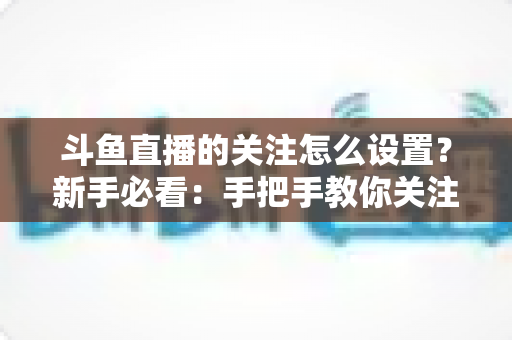 斗鱼直播的关注怎么设置？新手必看：手把手教你关注主播、管理关注列表与开启开播提醒的完整攻略