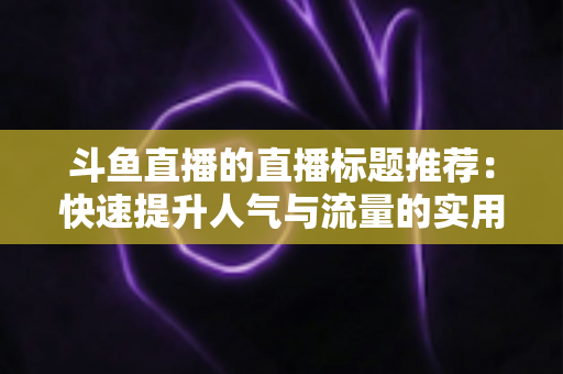 斗鱼直播的直播标题推荐：快速提升人气与流量的实用指南